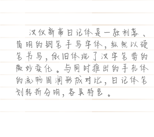 汉仪新蒂日记体是一款利落、简明的钢笔手写字体，纵然以硬笔书写，依旧体现了汉字笔势的微妙变化。与同时推出的手札体的流畅圆润形成对比，日记体笔划转折分明，各具特色。